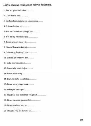 1- Ben her gün müzik dinle...............
2- O her zaman üzül...............
3- Biz her akşam dedeme ve nineme uğra..........
4- O devamlı elma ye..................
5- Ben her hafta sonu çamaşır yıka.............
6- Ben her ay bir mektup yaz....................
7- Benim amcam süper yüz....................
8- İstanbul'da martta kar yağ.................
9- Galatasaray Beşiktaş'ı yen...................
10- Biz saat on birde eve dön............
11- Belki ben yarın dinlen...........
12- Bence o bu kitabı beğen...........
13- Bence onlar anlaş.................
14- Biz belki hafta sonu buluş...............
15- Bence sen sigarayı bırak...........
16- O her gün okula gel..............
17- Onlar her defa marketten çok şey al..................
18- Bence bu adresi şu adam bil....................
19- Bence sen bana para ver..............
20- Boş otel yok, biz burada kal................
Lütfen olumsuz geniş zaman eklerini kullanınız.
137
 