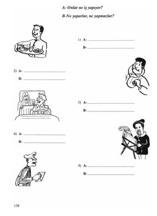 A- Onlar ne iş yapıyor?
B-Ne yaparlar, ne yapmazlar?
2) A-
B-
1) A-
B-
3) A-
B-
4) A-
B-
5) A-
M Ae#» bM '
^ V *« A 1
l t

UST-*-' V V .
V
Ll
B-
138
 