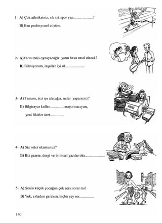 1- A) Çok atletiksiniz, sık sık spor yap......................?
B) Ben profesyonel atletim.
2- A)Yarın tenis oynayacağız, yarın hava nasıl olacak?
B) Bilmiyorum, inşallah iyi ol......................
3- A) Tamam, sizi işe alacağız, neler yaparsınız?
B) Bilgisayar kullan.............. araştırmacıyım,
yeni fikirler üret................
4- A) Siz neler okursunuz?
B) Biz gazete, dergi ve bilimsel yazılar oku
5- A) Senin küçük çocuğun çok soru sorar mı?
B) Yok, evladım gereksiz hiçbir şey sor........
140
 