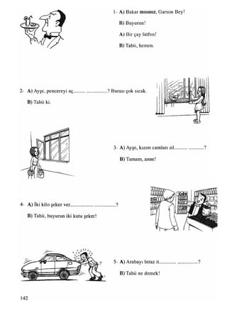 1- A) Bakar mısınız, Garson Bey!
B) Buyurun!
A) Bir çay lütfen!
B) Tabii, hemen.
2- A) Ayşe, pencereyi aç............................ ? Burası çok sıcak.
B) Tabii ki.
II
3- A) Ayşe, kızım camlan sil
B) Tamam, anne!
»
4- A) iki kilo şeker ver......................................?
B) Tabii, buyurun iki kutu şeker!
5- A) Arabayı biraz it
B) Tabii ne demek!
142
 
