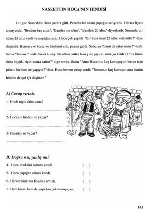 NASRETTİN HOCA NIN HİNDİSİ
Bir gün Nasreddin Hoca pazara gitti. Pazarda bir adam papağan satıyordu. Herkes fiyatı
artırıyordu: "Benden beş altın", "Benden on altın", "Benden 20 altın" diyorlardı. Sonunda bir
adam 25 altın verdi ve papağanı aldı. Hoca çok şaşırdı. "Bir kuşa nasıl 25 altın veriyorlar?" diye
düşündü. Hemen eve koştu ve hindisini aldı, pazara geldi. Satıcıya "Bunu da satar mısın?" dedi.
Satıcı "Tamam." dedi. Satıcı hindiyi bir altına sattı. Hoca yine şaşırdı, satıcıya kızdı ve "Bu hindi
daha büyük, niçin ucuza sattın?" diye sordu. Satıcı "Ama Hocam o kuş konuşuyor, bunun için
pahalı, bu hindi ne yapıyor?" dedi. Hoca hemen cevap verdi: "Tamam, o kuş konuşur, ama benim
hindim de çok iyi düşünür."
A) Cevap veriniz.
1- Hindi niçin daha ucuz?
2- Hocanın hindisi ne yapar?
3- Papağan ne yapar?
B) Doğru mu, yanlış mı?
4- Hoca hindisini satmak istedi. ( )
5- Hoca papağan almak istedi. ( )
6- Herkes hindinin fiyatını arttırdı. ( )
7- Hem hindi, hem de papağan çok konuşuyor. ( )
143
 