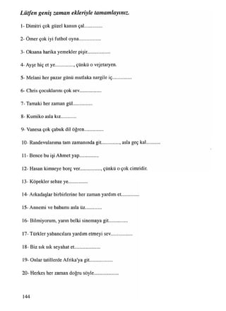 1- Dimitri çok güzel kanun çal..............
2- Ömer çok iyi futbol oyna..................
3- Oksana harika yemekler pişir...................
4- Ayşe hiç et ye................ çünküo vejetaryen.
5- Melani her pazar günü mutlaka nargile iç...............
6- Chris çocuklarım çok sev..................
7- Tamaki her zaman gül...............
8- Kumiko asla kız............
9- Vanesa çok çabuk dil öğren...............
10- Randevularıma tam zamanında git............... asla geç kal.
11- Bence bu işi Ahmet yap.............. .
12- Haşan kimseye borç ver.................. çünküo çok cimridir.
13- Köpekler sebze ye................
14- Arkadaşlar birbirlerine her zaman yardım et..............
15- Annemi ve babamı asla üz.............
16- Bilmiyorum, yarın belki sinemaya git...............
17-Türkler yabancılara yardım etmeyi sev..................
18- Biz sık sık seyahat et.....................
19- Onlar tatillerde Afrika'ya git...................
20- Herkes her zaman doğru söyle....................
Lütfen geniş zaman ekleriyle tamamlayınız.
144
 