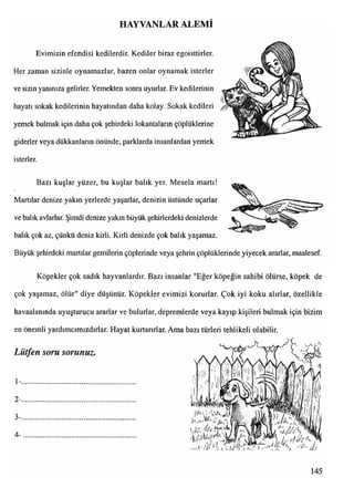 HAYVANLAR ALEMİ
Evimizin efendisi kedilerdir. Kediler biraz egoisttirler.
Her zaman sizinle oynamazlar, bazen onlar oynamak isterler
ve sizin yanınıza gelirler. Yemekten sonra uyurlar. Ev kedilerinin
hayatı sokak kedilerinin hayatından daha kolay. Sokak kedileri
yemek bulmak için daha çok şehirdeki lokantaların çöplüklerine
giderler veya dükkanların önünde, parklarda insanlardan yemek
isterler.
Bazı kuşlar yüzer, bu kuşlar balık yer. Mesela martı!
Martılar denize yakın yerlerde yaşarlar, denizin üstünde uçarlar
ve balık avlarlar. Şimdi denize yakın büyük şehirlerdeki denizlerde
balık çok az, çünkü deniz kirli. Kirli denizde çok balık yaşamaz.
Büyük şehirdeki martılar gemilerin çöplerinde veya şehrin çöplüklerinde yiyecek ararlar, maalesef.
Köpekler çok sadık hayvanlardır. Bazı insanlar "Eğer köpeğin sahibi ölürse, köpek de
çok yaşamaz, ölür" diye düşünür. Köpekler evimizi korurlar. Çok iyi koku alırlar, özellikle
havaalanında uyuşturucu ararlar ve bulurlar, depremlerde veya kayıp kişileri bulmak için bizim
en önemli yardımcımızdırlar. Hayat kurtarırlar. Ama bazı türleri tehlikeli olabilir.
Lütfen soru sorunuz.
1-
2-
3-
4-
145
 