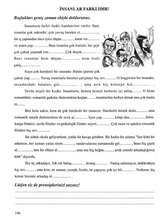 İNSANLAR FARKLIDIR!
İnsanların farklı farklı karakterleri vardır. Bazı
insanlar çok sakindir; çok yavaş hareket et.....................,
bir iş yapmadan önce iyice düşün.............. karar ver.............
ve sonra yap.................. Bazı insanlar çok hızlıdır, her şeyi
çok çabuk yapmak iste ....., Çok düşün....................
Bazı insanlar hem d ü şü n ...................., hem hızlı
çal iş***»»#»***»*!»»*»!**»
Kaya çok hareketli bir insandır. Bütün işlerini çok
çabuk yap Yavaş insanlarla beraber çalışmayı hiç sev..............O hoşgörülü bir insandır;
insanlardaki hataları gör..................... , ama asla hiç kim seye kız.........................
Sevda neşeli bir kızdır. İnsanlarla, hemen hemen herkesle iyi anlaş O biraz
romantiktir; romantik şarkılar dinlemekten hoşlan , insanlardan hediye almak onu çok mutlu
et.........
Ben hem sakin, hem de çok hareketli bir insanım. Hareketli müzik dinle ama
romantik müzik dinlemekten de zevk al................Spor yap............., kitap oku.................. bilim­
kurgu filmleri, tarihi filmler ve psikolojik filmler seyret Çok uzun ve aptalca romantik
filmleri hiç sev...............
Bu sabah okula geliyordum, yolda bir kavga gördüm. Bir kadın bir adama "Sen kötü bir
adamsın; her zaman yalan söyle , randevularına zamanında gel.............., bana hiç çiçek
al................., ben bir elbise al..................... ama sen hiç beğen.......... , artık seninle arkadaşlığımız
bitti" diyordu.
Biz üç arkadaşız. Sık sık buluş.................konuş................. Yanlış anlamayın, dedikoduyu
hiç sev. , ama kim, ne zaman, nerede, kimle, ne yapıyor, çok iyi bil.................Nedense, hiç
kimse bizimle arkadaş ol.......................
Lütfen siz de prensiplerinizi yazınız!
Boşlukları geniş zaman ekiyle doldurunuz.
146
 