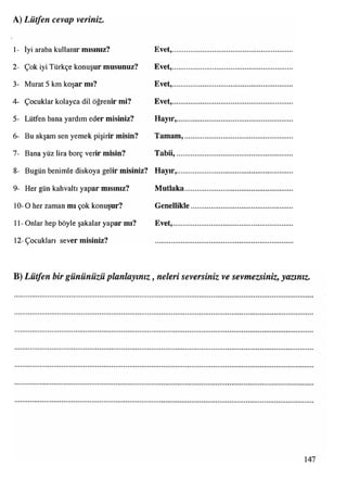 A) Lütfen cevap veriniz.
1- İyi araba kullanır mısınız? Evet,..............................................................
2- Çok iyi Türkçe konuşur musunuz? Evet,..............................................................
3- Murat 5 km koşar mı? Evet,..............................................................
4- Çocuklar kolayca dil öğrenir mi? Evet,..............................................................
5- Lütfen bana yardım eder misiniz? Hayır,...............................................................
6- Bu akşam sen yemek pişirir misin? Tamam,.......................................................
7- Bana yüz lira borç verir inisin? Tabii,............................................................
8- Bugün benimle diskoya gelir misiniz? Hayır,...............................................................
9- Her gün kahvaltı yapar mısınız? Mutlaka.......................................................
10- 0 her zaman mı çok konuşur? Genellikle....................................................
11- Onlar hep böyle şakalar yapar mı? Evet,..............................................................
12- Çocukları sever misiniz?
B) Lütfen bir gününüzü planlayınız, neleri seversiniz ve sevmezsiniz, yazınız.
147
 