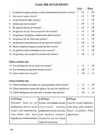 NASIL BİR SEVGİLİSİNİZ?
Evet
2- Ara sıra şiir yazar mısınız?
3- Acıklı filmlerde ağlar mısınız?
4- Çabuk aşık olur musunuz?
5- İlk aşkınızı hatırlıyor musunuz?
6- Sevgilinize sık sık "Seni seviyorum" der misiniz?
7- Sevgilinizin fotoğrafını cüzdanınızda saklar mısınız?
8- Sevgilinize sık sık iltifat eder misiniz?
9- Sevgilinizle randevularınızı sık sık iptal eder misiniz?
10- Bazen sevgilinize akşam yemeği hazırlar mısınız?
11- Sevgilinizin bütün arkadaşlarını tanır mısınız?
12- Sevgilinizin eski sevgililerini merak eder misiniz?
Hayır
1- Sevgilinizin doğum gününü, evlilik yıldönümünüzü hatırlar mısınız? ( )-l ( )-0
( >1 ( )-»
( )-l ( )-0
( )-0 ( )-l
( )-ı ( )-0
( )-l ( )-0
( )-l ( )-0
( )-l ( )-0
( )-0 ( )-l
( )-ı ( )-0
( >1 ( )-0
( )-0 ( )-l
Sadece erkekler için
13- Kız arkadaşınıza sık sık çiçek alır mısınız?
14- Kız arkadaşınızın giyimine karışır mısınız?
15- İşiniz ondan önce mi gelir?
( > 1 (
( )-0 ( )-l
( )-0 ( )-l
Sadece kadınlar için
13- Erkek arkadaşınıza kazak örer yada gömleğini ütüler misiniz?
14- Erkek arkadaşınız karşınızda ağlıyor. Bu sizce bir zayıflık mı?
15- Erkek arkadaşınızı devamlı arar ve kontrol eder misiniz?
( )-ı ( )
( )-0 ( )-l
( )-0 ( )-l
11-15 Puan:
T ebrikler. Hem iyi bir
arkadaşsınız, hem de iyi bir
6-10 Puan:
iyisiniz. Çok dikkatli hareket
e d iy o rs u n u z . A rk a d a ş
sevgili. Çok romantiksiniz, grubunuzda sizi çok seviyorlar.
Ama dikkat edin. Sizin Aşk hayatınız istikrarlı,
duygularınızı kullanmasınlar. Sevgilinize ara sıra küçük
sürprizler hazırlayın.
0-5 Puan:
Fena bir sevgili değilsiniz.
Ama biraz çaba gösterin.
Bazen sevgilinizi ihmal
ediyorsunuz.
148
 