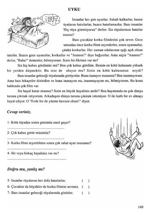 UYKU
,00 O U —oj h ^  İnsanlar her gün uyurlar. Sabah kalkarlar, bazen
üyalarını hatırlarlar, bazen hatırlamazlar. Bazı insanlar
'Hiç rüya görmüyoruz" derler. Siz rüyalarınızı hatırlar
nısınız?
Bazı çocuklar korku filmlerini çok sever. Gece
'atmadan önce korku filmi seyrederler, sonra uyumazlar,
çünkü korkarlar. Her zaman odalarının ışığı açık olsun
isterler. Bazen gece uyanırlar, korkarlar ve "Anneee!" diye bağırırlar. Ama niçin "Anneee!"
derler, "Baba!" demezler, bilmiyorum. Sizin bir fikriniz var mı?
Siz hiç kabus gördünüz mü? Ben çok kabus gördüm. Benim en kötü kabusum yüksek
bir yerden düşmektir. Bu size de oluyor mu? Sizin en kötü kabusunuz neydi?
Bazı insanlar geleceği rüyalarında görüyorlar. Buna inanıyor musunuz? Ben inanmıyorum.
Ama bazı hikayeler dinledim ve buna inanayım mı, inanmayayım mı, bilmiyorum. Bu konu
hakkında çok film var.
Siz hayal kurar mısınız? Sizin en büyük hayaliniz nedir? Ben hayatımda en çok dünya
turuna çıkmak istiyorum. Arkadaşım dünya turuna çıkmak istemiyor. O iki katlı bir ev almayı
hayal ediyor. O "Evde bir de yüzme havuzu olsun!" diyor.
Cevap veriniz.
1- Kötü rüyadan sonra gününüz nasıl geçer?
2- Çok kabus görür müsünüz?
3- Korku filmi seyrettikten sonra çok rahat uyur musunuz?
4- Bir veya birkaç hayaliniz var mı?
Doğru mu, yanlış mı?
5- insanlar rüyalarını her defa hatırlarlar. ( )
6- Çocuklar da büyükler de korku filmini sevmez. ( )
7- Bazı insanlar geleceği rüyalarında görürler. ( )
149
 
