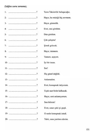 1- ...................................................... ? Yarın Taksim'de buluşacağız.
2- ...................................................... ? Hayır, bu müziği hiç sevmem.
3- ...................................................... ? Hayır, gitmedik.
4- ...................................................... ? Evet, onu gördüm.
5- ...................................................... ? Dün gördüm.
6- ...................................................... ? Çok çalışma!
7- ...................................................... ? Şimdi gelecek.
8- ...................................................... ? Hayır, istemem.
9- ...................................................... ? Tamam, açayım.
10- ......................................................? İyi bir insan.
11- ......................................................? Sor!
12- ...................................................... ? Hiç güzel değildi.
13- ...................................................... ? Anlamadım.
14- ...................................................... ? Evet, konuşmak istiyorum.
15- ....................................................... ? Uçak saat birde kalkacak.
16- ......................................................? Hayır, seni anlamıyorum.
17- ....................................................... ? Sen bilirsin!
18- ....................................................... ? Evet, sınav çok iyi geçti.
19- ...................................................... ? O şenle konuşmak istedi.
20- ...................................................... ? Tabii, sana yardım ederim.
Lütfen soru sorunuz.
151
 