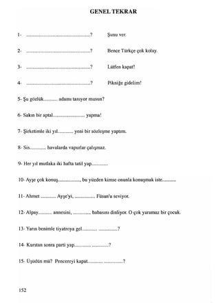 GENEL TEKRAR
1- ? Şunu ver.
2- ? Bence Türkçe çok kolay.
3- ? Lütfen kapat!
4- ? Pikniğe gidelim!
5- Şu gözlük adamı tanıyor musun?
6- Sakın bir aptal............................yapma!
7- Şirketimle iki yıl yeni bir sözleşme yaptım
8- Sis..............havalarda vapurlar çalışmaz.
9- Her yıl mutlaka iki hafta tatil yap
10- Ayşe çok konuş.................. bu yüzden kimse onunla konuşmak iste
11- Ahmet Ayşe'yi,.................. Füsun'u seviyor.
12-Alpay annesini,................babasını dinliyor. O çok yaramaz bir çocuk.
13- Yarın benimle tiyatroya gel.............................. ?
14- Kurstan sonra parti yap..............................?
15- Üşüdün mü? Pencereyi kapat.............................. ?
152
 