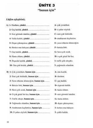 ÜNİTE 3
“bunun için”
Lütfen eşleştiriniz.
A) 1 -Durdum, çünkü.....................................
2- Geç kaldık, çünkü.................................
3- Seni görmek istedim, çünkü..............
4- Yolda kaldık, çünkü.............................
5- Dışarı çıkmıyoruz, çünkü...................
6- Herkes ona bakıyor, çünkü................
7- Geç kaldık, çünkü................................
8- Hasta oldum, çünkü.............................
9- Dışarıda kaldık, çünkü........................
10- Ona çok kızdık, çünkü......................
B) 1- Çok yoruldum, bunun için................
2- Seni çok bekledik, bunun için...........
3- Yarın ülkeme döneceğim, bunun için
4- Benzin bitti, bunun için......................
5- Hava çok sıcak, bunun için...............
6- O çok güzel bir kız, bunun için.........
7- Trafik sıkıştı, bunun için....................
8- Yağmurda ıslandım, bunun için ........
9- Anahtarımı kaybettim, bunun için ....
10- O yalan söyledi, bunun için............
A- çok yoruldum.
B- o yalan söyledi.
C- seni çok bekledik.
D- anahtarımı kaybettim.
E- yarın ülkeme döneceğim.
F- benzin bitti.
G- hava çok sıcak.
H- o çok güzel bir kız.
I- trafik çok sıkışıktı.
İ- yağmurda ıslandım.
A- ona kızdık.
B- durdum.
C- geç kaldık.
D- dışarıda kaldık.
E- hasta oldum.
F- seni görmek istedim.
G- hasta oldum.
H- dışarı çıkmıyoruz.
I- herkes ona bakıyor.
I- yolda kaldık.
16
 