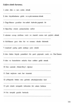 1- onlar - dün - o - sarı - araba - almak
Lütfen cümle kurunuz.
2- dün - büyükbabama - gittik - ve o çok memnun olmak
3- Özge Hanım - çocuklar - her sabah - kahvaltı yapmak - ile
4- Oğuz Bey - etmek - yalancılardan - nefret
5- sekreter - cevap - telefona - verir - ve - önemli - sonra - not - şeyleri - almak
6- Gül Hanım - gece - dün - bir - ve - romanı - okudu - bitirmek
7- maalesef - yanlış - park - arabayı - yere - etmek
8- dün - bütün - büyük - yemekleri - bir - parti - pişirmek - vardı - ve - Nur Hanım
9- dün - ve - kuzenlerim - onlarla - bize - sohbet - geldi - etmek
10- ben - sanmak - Ahmet Bey'i - öğrenci
11- Suat - saçlarını - saat - her - taramak
12- yılbaşında - bütün - onu - gelmek - arkadaşlarından - kart
13- çok - etmek - sempatik - tebessüm - bir - adam - herkese
14- biz - tanıştık - gezide - herkesle
153
 