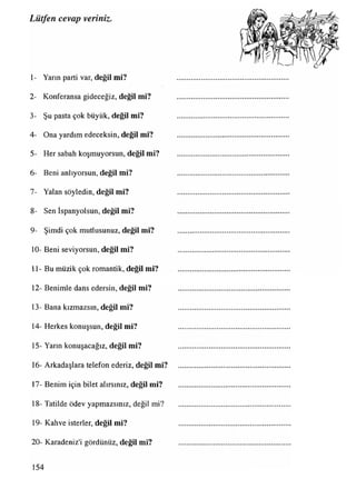Lütfen cevap veriniz.
1- Yarın parti var, değil mi?
2- Konferansa gideceğiz, değil mi?
3- Şu pasta çok büyük, değil mi?
4- Ona yardım edeceksin, değil mi?
5- Her sabah koşmuyorsun, değil mi?
6- Beni anlıyorsun, değil mi?
7- Yalan söyledin, değil mi?
8- Sen İspanyolsun, değil mi?
9- Şimdi çok mutlusunuz, değil mi?
10- Beni seviyorsun, değil mi?
11- Bu müzik çok romantik, değil mi?
12- Benimle dans edersin, değil mi?
13- Bana kızmazsın, değil mi?
14- Herkes konuşsun, değil mi?
15- Yarın konuşacağız, değil mi?
16- Arkadaşlara telefon ederiz, değil mi?
17- Benim için bilet alırsınız, değil mi?
18- Tatilde ödev yapmazsınız, değil mi?
19- Kahve isterler, değil mi?
20- Karadeniz'i gördünüz, değil mi?
154
 