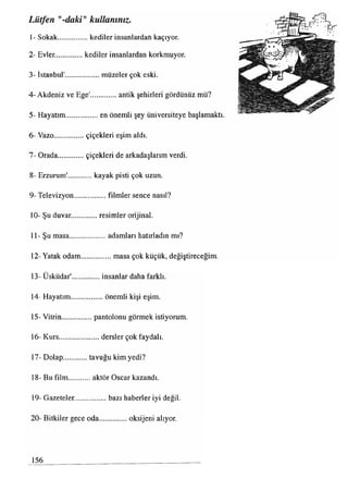 Lütfen daki" kullanınız.
1- Sokak.................. kediler insanlardan kaçıyor.
2- Evler................kediler insanlardan korkmuyor.
3- İstanbul'..................müzeler çok eski.
4- Akdeniz ve Ege'..............antik şehirleri gördünüz mü?
5- Hayatım.................en önemli şey üniversiteye başlamaktı.
6- Vazo..................çiçekleri eşim aldı.
7- Orada...............çiçekleri de arkadaşlarım verdi.
8- Erzurum'.............. kayak pisti çok uzun.
9- Televizyon.................filmler sence nasıl?
10- Şu duvar...............resimler orijinal.
11- Şu masa.................... adamları hatırladın mı?
12- Yatak odam................. masa çok küçük, değiştireceğim.
13- Üsküdar'................insanlar daha farklı.
14- Hayatım.................. önemli kişi eşim.
15- Vitrin.................pantolonu görmek istiyorum.
16- Kurs.....................dersler çok faydalı.
17- Dolap tavuğu kim yedi?
18- Bu film.............aktör Oscar kazandı.
19- Gazeteler.................bazı haberler iyi değil.
20- Bitkiler gece oda................oksijeni alıyor.
156
 