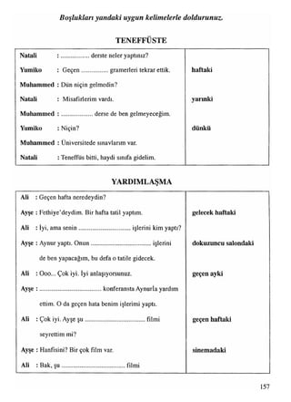 TENEFFÜSTE
Boşlukları yandaki uygun kelimelerle doldurunuz.
Natali : ..................derste neler yaptınız?
Yumiko : G eçen.................gramerleri tekrar ettik. haftaki
Muhammed : Dün niçin gelmedin?
Natali : Misafirlerim vardı. yarınki
Muhammed : ....................derse de ben gelmeyeceğim.
Yumiko : Niçin? dünkü
■•
Muhammed : Üniversitede sınavlarım var.
Natali : Teneffüs bitti, haydi sınıfa gidelim.
YARDIMLAŞMA
Ali : Geçen hafta neredeydin?
Ayşe : Fethiye’deydim. Bir hafta tatil yaptım.
Ali : İyi, ama senin................................. işlerini kim yaptı?
gelecek haftaki
Ayşe : Aynur yaptı. O nun...................................... işlerini
de ben yapacağım, bu defa o tatile gidecek.
dokuzuncu salondaki
Ali : Ooo... Çok iyi. İyi anlaşıyorsunuz.
Ayşe : ....................................... konferansta Aynurİa yardım
ettim. O da geçen hata benim işlerimi yaptı.
geçen ayki
Ali : Çok iyi. Ayşe ş u ...................................... filmi
seyrettim mi?
geçen haftaki
Ayşe : Hanfisini? Bir çok film var.
Ali : Bak, ş u .........................................filmi
sinemadaki
157
 