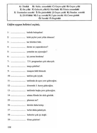 A) Dünkü B) Hafta sonundaki C) Geçen ayki D) Geçen yılki
E) Bu yılki F) Gelecek yılki G) Mart'taki H) Filmin sonundaki
• _
I) Sinemadan sonraki I) Bu günlerdeki J) Geçen yazki K) Bundan sonraki
L) 20:00'deki M) 5 ay sonraki N) 2 gün önceki O) Cuma günkü
Ö) Yarınki P) Bugünkü
Lütfen uygun belirteci seçiniz.
1- ............................ kafede buluşalım!
2- ............................ kötü şeyler yeni yılda olmasın!
3- ............................ tur biletleri bitti.
4- ............................ derste ne yapacaksınız?
5- ............................ yemekte ne yiyeceğiz?
6- ............................ işi yarına bırakma!
7- ............................ T.V. programlan çok sıkıcıydı.
8- ............................ maça gidelim!
9- ............................ maaşım hâlâ bitmedi.
10- ............................ tatilim çok iyiydi.
11- ............................ tatilimde de aynı yere gideceğim.
12- ............................ dönemde 3. kursa gideceğim.
13- ............................ tatilimde başka yere gideceğim.
14- ............................ adamı filmde bir defa gördük.
15- ............................ planınız ne?
16- ............................ dersler daha kolay.
17- ............................ turlar daha pahalıydı.
18- ............................ haberler çok iyi değil.
19- ............................ filme gidelim!
158
 