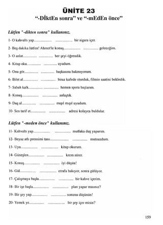 ÜNİTE 23
“-DİktEn sonra” ve “-mEdEn önce”
Lütfen "-dikten sonra" kullanınız.
1-O kahvaltı yap............................................ bir sigara içer.
2- Beş dakika lütfen! Ahmet'le konuş......................................... geleceğim.
3- O anlat.................................. her şeyi öğrendik.
4- Kitap oku....................................uyudum.
5- Onu gör.................................. başkasına bakmıyorum.
6- Bilet al..................................... biraz kafede oturduk, filmin saatini bekledik.
7- Sabah kalk................................... hemen spora başlarım.
8- Konuş.......................................... anlaştık.
9- Duş al..................................... mışıl mışıl uyudum.
10- Sen tarif et........................................ adresi kolayca buldular.
Lütfen "-meden önce"kullanınız.
11- Kahvaltı yap........................................... mutlaka duş yaparım.
12- Beyaz atlı prensimi tanı........................................... mutsuzdum.
13-Uyu........................................... kitap okurum.
14- Güneşlen......................................... krem sürer.
15-Konuş......................................... iyi düşün!
16- Gül.......................................... etrafa bakıyor, sonra gülüyor.
17- Çalışmaya başla........................................ bir kahve içerim.
18- Bir işe başla......................................... plan yapar mısınız?
19- Bir şey yap.........................................sonunu düşünün!
20- Yemek ye.......................................... birşey içer misin?
 