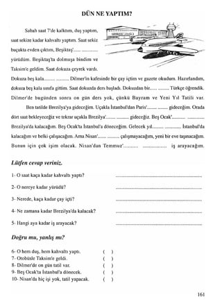 DUN NE YAPTIM?
Sabah saat 7'de kalktım, duş yaptım,
saat sekize kadar kahvaltı yaptım. Saat sekiz
buçukta evden çıktım, Beşiktaş'....................
yürüdüm. Beşiktaş'ta dolmuşa bindim ve
Taksim'e geldim. Saat dokuza çeyrek vardı.
Dokuza beş kala......................Dilmer'in kafesinde bir çay içtim ve gazete okudum. Hazırlandım,
dokuza beş kala sınıfa gittim. Saat dokuzda ders başladı. Dokuzdan bir............... Türkçe öğrendik.
Dilmer'de bugünden sonra on gün ders yok, çünkü Bayram ve Yeni Yıl Tatili var.
Ben tatilde Brezilya'ya gideceğim. Uçakla İstanbul'dan Paris'.................gideceğim. Orada
dört saat bekleyeceğiz ve tekrar uçakla Brezilya'.................... gideceğiz. Beş Ocak'...........................
• . ... . '#
Brezilya'da kalacağım. Beş Ocak'ta İstanbul'a döneceğim. Gelecek yıl..........................İstanbul'da
kalacağım ve belki çalışacağım. Ama Nisan'...................çalışmayacağım, yeni bir eve taşınacağım.
Bunun için çok işim olacak. Nisan'dan Temmuz'.................................... iş arayacağım.
Lütfen cevap veriniz.
1-O saat kaça kadar kahvaltı yaptı? .........................................................................
2- O nereye kadar yürüdü? .........................................................................
3- Nerede, kaça kadar çay içti? .........................................................................
4- Ne zamana kadar Brezilya'da kalacak? .........................................................................
5- Hangi aya kadar iş arayacak?
Doğru mu, yanlış mı?
6- O hem duş, hem kahvaltı yaptı.
7- Otobüsle Taksim'e geldi.
8- Dilmer'de on gün tatil var.
9- Beş Ocak'ta İstanbul'a dönecek.
10- Nisan'da hiç işi yok, tatil yapacak.
)
)
)
)
)
161
 