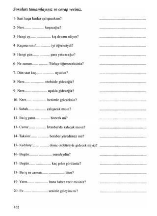 1- Saat kaça kadar çalışacaksın?
2- Nere.........................koşacağız?
3- Hangi ay......................... kış devam ediyor?
4- Kaçıncı sınıf.................. iyi öğrenciydi?
5- Hangi gün......................para yatıracağız?
6- Ne zaman.................... Türkçe öğreneceksiniz?
7- Dün saat kaç.......................uyudun?
8- Nere.........................otobüsle gideceğiz?
9- Nere............................ uçakla gideceğiz?
10- Nere.........................benimle geleceksin?
11- Sabah.......................çalışacak mısın?
12- Bu iş yarın.................. bitecek mi?
13- Cuma'......................İstanbul'da kalacak mısın?
14- Taksim'.......................beraber yürüdünüz mü?
15- Kadıköy'.....................deniz otobüsüyle gidecek miyiz?
16- Bugün...........................neredeydin?
17- Bugün.......................... kaç şehir gördünüz?
18- Bu iş ne zaman............................ biter?
19- Yarın.........................bana haber verir misiniz?
20- Ev.............................seninle geleyim mi?
Soruları tamamlayınız ve cevap veriniz.
162
 