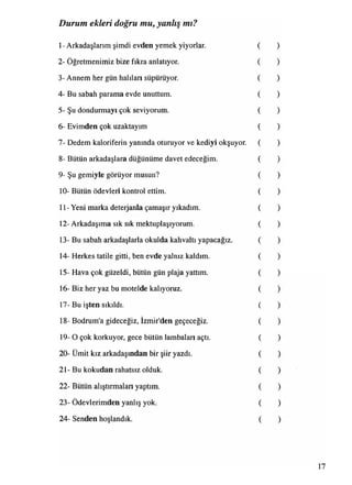 Durum ekleri doğru mu, yanlış mı?
1- Arkadaşlarım şimdi evden yemek yiyorlar.
2- Öğretmenimiz bize fıkra anlatıyor.
3- Annem her gün halıları süpürüyor.
4- Bu sabah parama evde unuttum.
5- Şu dondurmayı çok seviyorum.
6- Evimden çok uzaktayım
7- Dedem kaloriferin yanında oturuyor ve kediyi okşuyor.
8- Bütün arkadaşlara düğünüme davet edeceğim.
9- Şu gemiyle görüyor musun?
10- Bütün ödevleri kontrol ettim.
11- Yeni marka deterjanla çamaşır yıkadım.
12- Arkadaşıma sık sık mektuplaşıyorum.
13- Bu sabah arkadaşlarla okulda kahvaltı yapacağız.
14- Herkes tatile gitti, ben evde yalnız kaldım.
15- Hava çok güzeldi, bütün gün plaja yattım.
16- Biz her yaz bu motelde kalıyoruz.
17- Bu işten sıkıldı.
18- Bodrum'a gideceğiz, İzmir'den geçeceğiz.
19- O çok korkuyor, gece bütün lambaları açtı.
20- Ümit kız arkadaşından bir şiir yazdı.
21- Bu kokudan rahatsız olduk.
22- Bütün alıştırmaları yaptım.
• •
23- Ödevlerimden yanlış yok.
24- Senden hoşlandık.
 