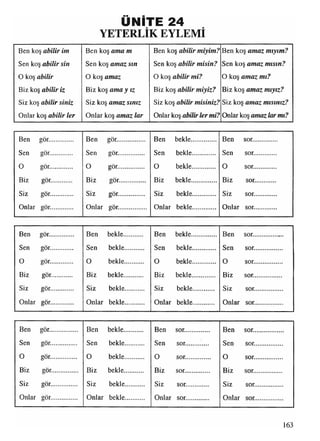 ÜNİTE 24
y e t e r l ik e y l e m i
Ben koş a b ilir im
Sen koş a b ilir s in
0 koş a b ilir
Biz koş a b ilir iz
Siz koş a b ilir s in iz
Onlar koş a b ilir le r
Ben koş a m a m
Sen koş a m a z s ın
O koş am az
Biz koş a m a y ız
Siz koş a m a z s in iz
Onlar koş a m a z la r
Ben koş a b ilir m iy im ?
Sen koş a b ilir m is in ?
O koş a b ilir m i?
Biz koş a b ilir m iy iz ?
Siz koş a b ilir m is in iz ?
Onlar koş a b ilir le r m i?
Ben koş a m a z m ıy ım ?
Sen koş a m a z m ıs ın ?
O koş a m a z m ı?
Biz koş a m a z m ıy ız ?
Siz koş a m a z m ıs ın ız ?
Onlar koş am az la r m ı?
Ben gör..............
Sen gör.............
0 gör.............
Biz gör............
Siz gör.............
Onlar gör.............
Ben gör................
Sen gör...............
O gör...............
Biz gör..............
Siz gör...............
Onlar gör...............
Ben bekle
O
Sen bekle
bekle
Biz bekle
Siz bekle
Onlar bekle
Ben sor..............
Sen sor.............
0 sor.............
Biz sor............
Siz sor.............
Onlar sor.............
Ben gör.............. Ben bekle........... Ben bekle.............. Ben sor.............. .
Sen gör............. Sen bekle........... Sen bekle............. Sen sor................
O gör............. O bekle........... O bekle............. O sor................
Biz gör............ Biz bekle........... Biz bekle............. Biz sor................
Siz gör............. Siz bekle........... Siz bekle............ Siz sor................
Onlar gör............. Onlar bekle........... Onlar bekle............ Onlar sor................
Ben gör................ Ben bekle........... Ben sor.............. Ben sor.............. .o
Sen gör............... Sen bekle........... Sen sor............. Sen sor................
0 gör............... O bekle........... 0 sor.............. O sor.................O
Biz gör................... Biz bekle........... Biz sor.............. Biz sor................
Siz gör............... Siz bekle........... Siz sor............. Siz sor................o
Onlar gör............... Onlar bekle........... Onlar sor............. Onlar sor................
163
 