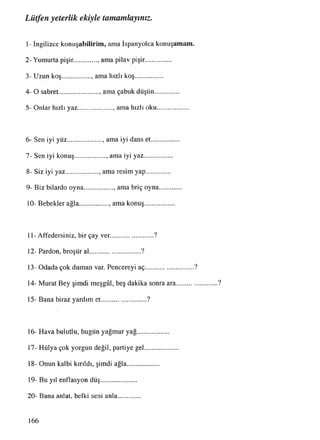 Lütfen yeterlik ekiyle tamamlayınız.
1- İngilizce konuşabilirim, ama İspanyolca konuşamam.
2- Yumurta pişir. , ama pilav pişir...............
3- Uzun koş................. , ama hızlı koş.................
4- O sabret..........................ama çabuk düşün...............
5- Onlar hızlı yaz..................... ama hızlı oku...................
6- Sen iyi yüz..................... ama iyi dans et
7- Sen iyi konuş.................. ama iyi yaz
8- Siz iyi yaz................... , ama resim yap
9- Biz bilardo oyna................, ama briç oyna
10- Bebekler ağla.................. ama konuş........
11- Affedersiniz, bir çay ver..........................?
12- Pardon, broşür al.............................. ?
13- Odada çok duman var. Pencereyi aç.............................?
14- Murat Bey şimdi meşgûl, beş dakika sonra ara.........................?
15- Bana biraz yardım et........................... ?
16- Hava bulutlu, bugün yağmur yağ....
17- Hülya çok yorgun değil, partiye gel
18- Onun kalbi kırıldı, şimdi ağla.........
19- Bu yıl enflasyon düş.....................
20- Bana anlat, belki seni anla.............
166
 