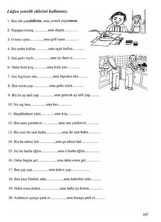 1- Ben ütü yapabilirim, ama yemek pişiremem.
2- Papağan konuş..............., ama düşün...............
3- O tenis oyna............... amagolf oyna...............
4- Biz araba kullan , ama uçak kullan......
5- Sen şarkı söyle................. ama iyi dans et......
6- Onlar hızlı koş.............. ama hızlı yüz............
7- Sen İngilizce oku................ , ama Japonca oku
8- Ben resim yap............... , ama şarkı söyle........
9- Biz bu ay tatil yap................. ama gelecek ay tatil yap.....
10- Siz saç tara................, ama kes...............
11- Büyükbabam yürü............. . ama koş................
12- Ben sana yardım et.................. ama ona yardım et..........
13- Biz seni bir saat bekle............... . ama iki saat bekle.......
14- Biz bu adresi bul.................. ama şu adresi bul...............
15- Siz bu barda eğlen.................. ama o barda eğlen...........
16- Onlar bugün gel..................., ama daha sonra gel............
17- Ben çay yap................., ama kahve yap.....................
18- Ben bazı filmleri anla................., ama haberleri anla....,
19- Hafta sonu dinlen...................., ama hafta içi dinlen.......
20- Arabanızı şuraya park et................., ama buraya park et
Lütfen yeterlik eklerini kullanınız.
 