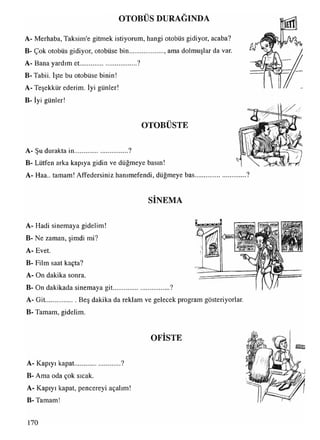 OTOBÜS DURAĞINDA
A- Merhaba, Taksim'e gitmek istiyorum, hangi otobüs gidiyor, acaba?
B- Çok otobüs gidiyor, otobüse bin..................... amadolmuşlar da var.
A- Bana yardım et..................................?
B- Tabii. İşte bu otobüse binin!
A- Teşekkür ederim. İyi günler!
B- İyi günler!
OTOBÜSTE
A- Şu durakta in................................?
B- Lütfen arka kapıya gidin ve düğmeye basın!
A- Haa.. tamam! Affedersiniz hanımefendi, düğmeye bas
SİNEMA
A- Hadi sinemaya gidelim!
B- Ne zaman, şimdi mi?
A- Evet.
B- Film saat kaçta?
A- On dakika sonra.
B- On dakikada sinemaya git..................................?
A- Git................... Beş dakika da reklam ve gelecek program gösteriyorlar.
B- Tamam, gidelim.
OFİSTE
A- Kapıyı kapat........................... ?
B- Ama oda çok sıcak.
A- Kapıyı kapat, pencereyi açalım!
B- Tamam!
 