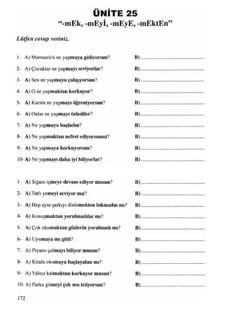 ÜNİTE 25
“-mEk, -mEyİ, -mEyE, -mEktEn
Lütfen cevap veriniz.
1- A) Marmaris'e ne yapmaya gidiyorsun? B)
2- A) Çocuklar ne yapmayı seviyorlar? B)
3- A) Sen ne yapmaya çalışıyorsun? B)
4- A) O ne yapmaktan korkuyor? B)
5- A) Kursta ne yapmayı öğreniyorsun? B)
6- A) Onlar ne yapmayı özlediler? B)
7- A) Ne yapmaya başladın? B)
8- A) Ne yapmaktan nefret ediyorsunuz? B)
9- A) Ne yapmaya korkuyorsun? B)
10- A) Ne yapmayı daha iyi biliyorlar? B)
1- A) Sigara içmeye devam ediyor musun? B)
2- A) Tatlı yemeyi seviyor mu? B)
3- A) Hep aynı şarkıyı dinlemekten bıkmadın mı? B)
4- A) Konuşmaktan yorulmadılar mı? B)
5- A) Çok okumaktan gözlerin yorulmadı mı? B)
6- A) Uyumaya mı gitti? B)
7- A) Piyano çalmayı biliyor musun? B)
8- A) Kitabı okumaya başlayalım mı? B)
9- A) Yalnız kalmaktan korkuyor musun? B)
10- A) Parka gitmeyi çok mu istiyorsun? B)
 