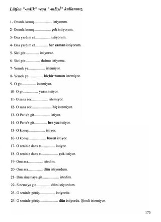 •
Lütfen mEk"veya "-mEyl" kullanınız.
1- Onunla konuş....................istiyorum.
2- Onunla konuş.................. çok istiyorum.
3- Ona yardım et..................istiyorum.
4- Ona yardım et................her zaman istiyorum.
5- Sizi gör... istiyoruz.
6- Sizi gör................ daima istiyoruz.
7- Yemek ye...................istemiyor.
8- Yemek ye................ hiçbir zaman istemiyor.
9- O git................ istemiyor.
10- O git................ yarın istiyor.
11-0 sana sor..................istemiyor.
12- O sana sor.......................hiç istemiyor.
13- O Paris’e git..................istiyor.
14- O Paris'e git...............her yaz istiyor.
15- O konuş.................... istiyor.
16- O konuş..................... bazen istiyor.
17- O seninle dans et.................istiyor.
18- O seninle dans et.................... çok istiyor.
19- Onu ara.................istedim.
20- Onu ara.................dün istiyordum.
21- Dün sinemaya git.................... istedim.
22- Sinemaya git.................dün istiyordum.
23- O seninle görüş................... istiyordu.
24- O seninle görüş...................... dün istiyordu. Şimdi istemiyor.
173
 