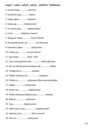 Lütfen "-mEk, -mEyE, -mEyİ, - mEktEn"kullanınız.
1- Seninle konuş................istiyorum.
2- İstanbul'da yaşa................alıştım.
3-Türkçe öğren.................başladım.
4- Salata yap................hoşlanıyorum.
5- Ne zaman çalış başlayacaksın?
6- Evlen.................düşünüyor musun?
7- Bilgisayar kullan.................biliyor musun?
8- Bu akşamki partiye git.................çok istiyorum.
9- Osmanlıca öğren.................çalışıyorum.
10- Yemek yap.................seviyor musun?
11-Ayşe boşan.................. karar verdi.
12- Yazın sıcak günlerde terle ........ nefret ediyorum.
13- Her ay elektrik parasını bankaya öde................... bıktım.
14- Yemeğe tuz at...................unuttum.
15-Tatilde Antalya'ya git.......................vazgeçtim.
16-Telefon et.................... gidiyorum. Biraz sonra geleceğim.
17-Yaşlan.................... korkuyorum.
18- Resim yap.................. hoşlanıyorum.
19- Telefon faturasını bankaya yatır................ unuttum.
20- Bilet al.....................gidiyorum.
21- Uyu...................... hoşlanıyorum.
22- Hafta sonu ne yap......................düşünüyorsun?
23- Santranç oyna.................... biliyor musun?
24- Kilo ver...................... çalışıyorum.
175
 