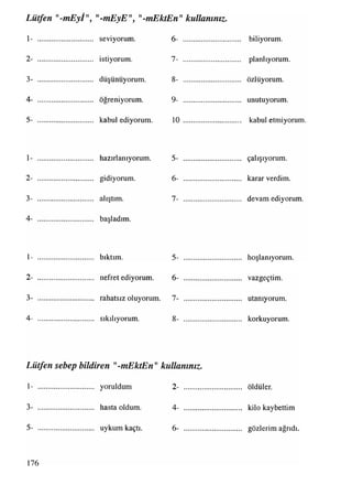 Lütfen "-mEyl", mEyE", "-mEktEn" kullanınız.
1- .............................. seviyorum.
2- .............................. istiyorum.
3- .............................. düşünüyorum.
4- .............................. öğreniyorum.
5- .............................. kabul ediyorum.
1- .............................. hazırlanıyorum.
2- .............................. gidiyorum.
3- .............................. alıştım.
4- .............................. başladım.
1- .............................. bıktım.
2- .............................. nefret ediyorum.
3- .............................. rahatsız oluyorum.
4- .............................. sıkılıyorum.
6- ............................... biliyorum.
7- ............................... planlıyorum.
8- ............................... özlüyorum.
9- ............................... unutuyorum.
10 ................................. kabuletmiyorum.
5- ............................... çalışıyorum.
6- ............................... karar verdim.
7- ................................. devamediyorum.
5- ................ hoşlanıyorum.
6- ............................... vazgeçtim.
7- ............................... utanıyorum.
8- ............................... korkuyorum.
Lütfen sebep bildiren "-mEktEn"kullanınız.
1- yoruldum 2- öldüler.
3- hasta oldum. 4- ............................... kilo kaybettim
5- uykum kaçtı. 6- ............................... gözlerim ağrıdı
176
 
