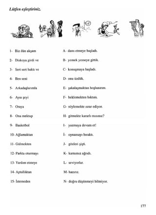 Lütfen eşleştiriniz.
1- Biz dün akşam A- dans etmeye başladı.
2- Diskoya girdi ve B- yemek yemeye gittik.
3- Sert sert baktı ve C- konuşmaya başladı.
4- Ben seni D- onu üzdük.
5- Arkadaşlarımla E- şakalaşmaktan hoşlanırım.
6- Aynı şeyi F- beklemekten bıktım.
7- Oraya G- söylemekte ısrar ediyor.
8- Ona mektup H- gitmekte kararlı mısınız?
9- Basketbol I- yazmaya devam et!
10- Ağlamaktan
•.
I- oynamayı bıraktı.
11- Gülmekten J- gözleri şişti.
12- Parkta oturmayı K- karnımız ağrıdı.
13- Yardım etmeye L- seviyorlar.
14- Aptallıktan M- hazırız.
15--İstemeden N- doğru düşünmeyi bilmiyor.
 