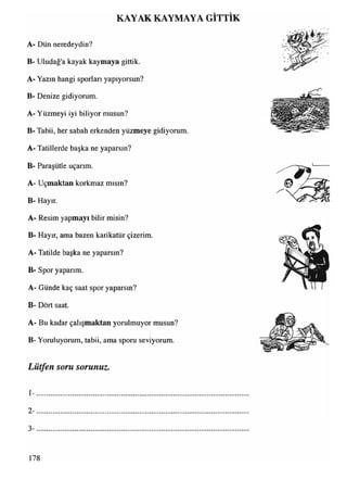 KAYAK KAYMAYA GİTTİK
A- Dün neredeydin?
B- Uludağ'a kayak kaymaya gittik.
A- Yazın hangi sporları yapıyorsun?
B- Denize gidiyorum.
A- Yüzmeyi iyi biliyor musun?
B- Tabii, her sabah erkenden yüzmeye gidiyorum.
A- Tatillerde başka ne yaparsın?
B- Paraşütle uçarım.
A- Uçmaktan korkmaz mısın?
B- Hayır.
A- Resim yapmayı bilir misin?
B- Hayır, ama bazen karikatür çizerim.
A- Tatilde başka ne yaparsın?
B- Spor yaparım.
A- Günde kaç saat spor yaparsın?
B- Dört saat.
A- Bu kadar çalışmaktan yorulmuyor musun?
B- Yoruluyorum, tabii, ama sporu seviyorum.
Lütfen soru sorunuz.
1 - ...........................................................................................................................................................................................................................................................................................
2- .........................................................................................................................................................................................................................
3 -................................................................................
178
 