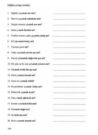 1- Sağlıklı yaşamak zor mu?
2- Mars'ta yaşamak mümkün mü?
3- Dalgalı denizde yüzmek zor mu?
4- Salata yemek faydalı mı?
5- Trafikte kırmızı ışıkta geçmek yanlış mı?
6- Dil öğrenmek kolay mı?
7- Yüzmek güzel mi?
8- Yalan söylemek iyi bir şey mi?
9- Davete gitmemek doğru bir şey mi?
10- Her gün on iki saat çalışmak yorucu mu?
11- Okumak zevkli bir şey mi?
12- Okula gitmek önemli mi?
13- Sence ne yapmak riskli?
14- Bu gürültüde uyumak kolay mı?
15- Dilencilik yapmak iş mi?
16- Dans etmek eğlenceli mi?
17- Kumar oynamak kötü mü?
18- Özlemek doğal mı?
19- Sevmek suç mu?
20- Bunu yapmak önemli mi?
Lütfen cevap veriniz.
180
 