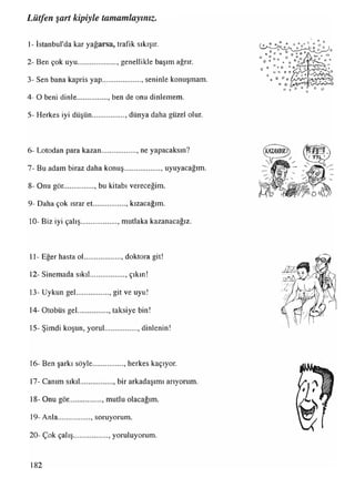 1- İstanbul'da kar yağarsa, trafik sıkışır.
2- Ben çok uyu...................... genellikle başım ağrır.
3- Sen bana kapris yap..................... seninle konuşmam.
4- O beni dinle................ , ben de onu dinlemem.
5- Herkes iyi düşün................. , dünya daha güzel olur.
6- Lotodan para kazan................... neyapacaksın?
7- Bu adam biraz daha konuş.................... uyuyacağım.
8- Onu gör................. bukitabı vereceğim.
9- Daha çok ısrar et................. kızacağım.
10- Biz iyi çalış...................., mutlaka kazanacağız.
11- Eğer hasta ol.................... doktora git!
12- Sinemada sıkıl.................. . çıkın!
13- Uykun gel................. , git ve uyu!
14- Otobüs gel................, taksiye bin!
15- Şimdi koşun, yorul................. , dinlenin!
16- Ben şarkı söyle................. herkes kaçıyor.
17- Canım sıkıl................. , bir arkadaşımı arıyorum.
18- Onu gör................., mutlu olacağım.
19- Anla.................. soruyorum.
20- Çok çalış.................. , yoruluyorum.
Lütfen şart kipiyle tamamlayınız.
182
 