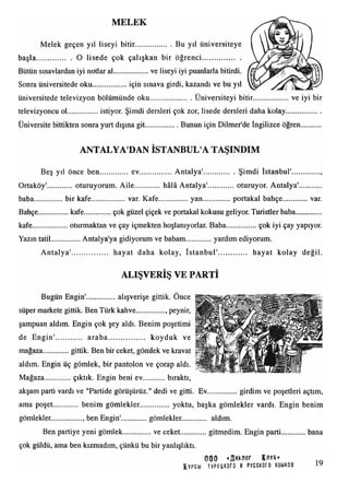 MELEK
Melek geçen yıl liseyi bitir................... Bu yıl üniversiteye
başla................... O lisede çok çalışkan bir öğrenci.....................
Bütün sınavlardan iyi notlar al....................ve liseyi iyi puanlarla bitirdi.
Sonra üniversitede oku....................için sınava girdi, kazandı ve bu yıl
üniversitede televizyon bölümünde oku........................Üniversiteyi bitir.....................ve iyi bir
televizyoncu ol................. istiyor. Şimdi dersleri çok zor, lisede dersleri daha kolay...................
Üniversite bittikten sonra yurt dışına git...................Bunun için Dilmer'de İngilizce öğren
ANTALYA'DAN İSTANBUL'A TAŞINDIM
Beş yıl önce ben ev.................. Antalya'................. Şimdi İstanbul'
Ortaköy' oturuyorum. Aile............... hâlâ Antalya'................oturuyor. Antalya'
baba.............. bir kafe................... var. Kafe.................yan...............portakal bahçe var.
Bahçe................kafe.................çok güzel çiçek ve portakal kokusu geliyor. Turistler baba..............
kafe.................. oturmaktan ve çay içmekten hoşlanıyorlar. Baba...................çok iyi çay yapıyor.
Yazın tatil................ Antalya'ya gidiyorum ve babam...............yardım ediyorum.
A ntalya'..................... hayat daha kolay, İstanbul'............... hayat kolay değil.
ALIŞVERİŞ VE PARTİ
Bugün Engin'...............alışverişe gittik. Once
süper markete gittik. Ben Türk kahve............... peynir,
şampuan aldım. Engin çok şey aldı. Benim poşetimi
de Engin'.............. araba koyduk ve
mağaza............. gittik. Ben bir ceket, gömlek ve kravat
aldım. Engin üç gömlek, bir pantolon ve çorap aldı.
Mağaza..............çıktık. Engin beni ev bıraktı,
akşam parti vardı ve "Partide görüşürüz." dedi ve gitti. Ev................girdim ve poşetleri açtım,
ama poşet benim gömlekler..................yoktu, başka gömlekler vardı. Engin benim
gömlekler................ , ben Engin'..............gömlekler. aldım.
Ben partiye yeni gömlek...............ve ceket gitmedim. Engin parti.......
çok güldü, ama ben kızmadım, çünkü bu bir yanlışlıktı.
000 K/ivb»
KVPCbl TyPEUKOf0 M PYCCKOrO S3MK0B
bana
19
 