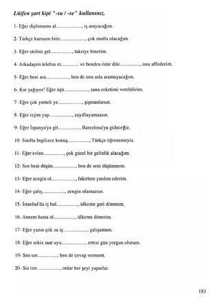 1- Eğer diplomamı al..................... iş arayacağım.
Lütfen şart kipi "-sa /-se" kullanınız.
2- Türkçe kursunu bitir........................çok mutlu olacağım.
3- Eğer otobüs gel.................. taksiye binerim.
4- Arkadaşım telefon et................ve benden özür dile................., onu affederim
5- Eğer beni ara................... , ben de onu asla aramayacağım.
6- Kar yağıyor! Eğer üşü.................... , sana ceketimi verebilirim.
7- Eğer çok yemek ye.................... şişmanlarsın.
8- Eğer rejim yap................... , zayıflayamazsın.
9- Eğer Ispanya'ya git.................. , Barcelona'ya gideceğiz.
10- Sınıfta İngilizce konuş.................., Türkçe öğrenemeyiz.
11- Eğer evlen................. çok güzel bir gelinlik alacağım.
12- Sen beni düşün................... ben de seni düşünmem.
13- Eğer zengin ol.................... , fakirlere yardım ederim.
14- Eğer çalış................... , zengin olamazsın.
15- İstanbul'da iş bul.................. , ülkeme geri dönmem
16- Annem hasta ol.................., ülkeme dönerim.
17- Eğer yazın çok su iç.................... , çalışamam.
18- Eğer sekiz saat uyu.................... , ertesi gün yorgun olurum.
19- Sen sor................., ben de cevap vermem.
20- Siz iste................... , onlar her şeyi yaparlar.
183
 
