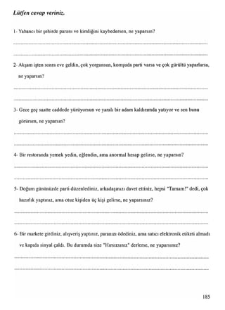 Lütfen cevap veriniz.
1- Yabancı bir şehirde paranı ve kimliğini kaybedersen, ne yaparsın?
2- Akşam işten sonra eve geldin, çok yorgunsun, komşuda parti varsa ve çok gürültü yaparlarsa,
ne yaparsın?
3- Gece geç saatte caddede yürüyorsun ve yaralı bir adam kaldırımda yatıyor ve sen bunu
görürsen, ne yaparsın?
4- Bir restoranda yemek yedin, eğlendin, ama anormal hesap gelirse, ne yaparsın?
5- Doğum gününüzde parti düzenlediniz, arkadaşınızı davet ettiniz, hepsi "Tamam!" dedi, çok
hazırlık yaptınız, ama otuz kişiden üç kişi gelirse, ne yaparsınız?
6- Bir markete girdiniz, alışveriş yaptınız, paranızı ödediniz, ama satıcı elektronik etiketi almadı
ve kapıda sinyal çaldı. Bu durumda size "Hırsızsınız" derlerse, ne yaparsınız?
185
 