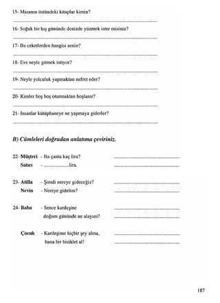15- Masanın üstündeki kitaplar kimin?
16- Soğuk bir kış gününde denizde yüzmek ister misiniz?
17- Bu ceketlerden hangisi senin?
18- Eve neyle gitmek istiyor?
19- Neyle yolculuk yapmaktan nefret eder?
20- Kimler boş boş oturmaktan hoşlanır?
21- İnsanlar kütüphaneye ne yapmaya giderler?
B) Cümleleri doğrudan anlatıma çeviriniz.
22- Müşteri - Bu çanta kaç lira?
Satıcı - ..................... lira.
23- Atilla - Şimdi nereye gideceğiz?
Nevin - Nereye gidelim?
24- Baba - Sence kardeşine
doğum gününde ne alayım?
Çocuk - Kardeşime hiçbir şey alma,
bana bir bisiklet al!
 