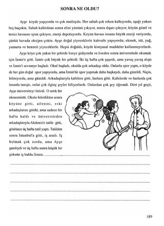 SONRA NE OLDU?
Ayşe köyde yaşıyordu ve çok mutluydu. Her sabah çok erken kalkıyordu, aşağı yukarı
beş buçukta. Sabah kalktıktan sonra elini yüzünü yıkıyor, sonra dışarı çıkıyor, köyün güzel ve
temiz havasını içine çekiyor, enerji depoluyordu. Köyün havası insana büyük enerji veriyordu,
çünkü havada oksijen çoktu. Ayşe doğal yiyeceklerle kahvaltı yapıyordu; ekmek, süt, yağ,
yumurta ve benzeri yiyeceklerle. Hepsi doğaldı, köyde kimyasal maddeler kullanmıyorlardı.
Ayşe köye çok yakın bir şehirde liseye gidiyordu ve liseden sonra üniversitede okumak
için İzmir'e gitti. İzmir çok büyük bir şehirdi. İki üç hafta çok şaşırdı, ama yavaş yavaş alıştı
ve İzmir'i sevmeye başladı. Okul başladı, okulda çok arkadaşı oldu. Onlarla spor yaptı, o köyde
de her gün doğal spor yapıyordu, ama İzmir'de spor yapmak daha başkaydı, daha güzeldi. Niçin,
bilmiyordu, ama güzeldi. Arkadaşlarıyla kafelere gitti, barlara gitti. Kafelerde ve barlarda çok
insanla tanıştı, onlar çok ilginç şeyler biliyorlardı. Onlardan çok şey öğrendi. Dört yıl geçti,
Ayşe üniversiteyi bitirdi. O artık bir
ekenomistti. Okulu bitirdikten sonra
köyüne gitti, ailesin i, eski
arkadaşlarını gördü, ama sadece bir
hafta kaldı ve üniversiteden
arkadaşlarıyla Akdeniz'e tatile gitti,
gönlünce üç hafta tatil yaptı. Tatilden
sonra İstanbul'a gitti, iş aradı. İş
bulmak çok zordu, ama Ayşe
şanslıydı ve üç hafta sonra küçük bir
şirkette iş buldu.Sonra.....................
189
 