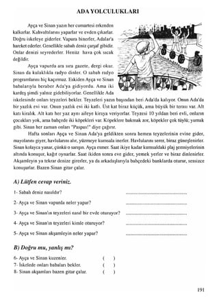 ADA YOLCULUKLARI
Ayça ve Sinan yazın her cumartesi erkenden
kalkarlar. Kahvaltılarını yaparlar ve evden çıkarlar.
Doğru iskeleye giderler. Vapura binerler, Adalar’a
hareket ederler. Genellikle sabah deniz çarşaf gibidir.
Onlar denizi seyrederler. Henüz hava çok sıcak
değildir.
Ayça vapurda ara sıra gazete, dergi okur.
Sinan da kulaklıkla radyo dinler. O sabah radyo
programlarını hiç kaçırmaz. Eskiden Ayça ve Sinan
babalarıyla beraber Ada'ya gidiyordu. Ama iki
kardeş şimdi yalnız gidebiliyorlar. Genellikle Ada
iskelesinde onları teyzeleri bekler. Teyzeleri yazın başından beri Ada'da kalıyor. Onun Ada'da
bir yazlık evi var. Onun yazlık evi iki katlı. Üst kat biraz küçük, ama büyük bir terası var. Alt
katı kiralık. Alt katı her yaz aynı aileye kiraya veriyorlar. Teyzesi 10 yıldan beri evli, onların
çocukları yok, ama bahçede iki köpekleri var. Köpeklere bakmak zor, köpekler çok tüylü; yumak
gibi. Sinan her zaman onları "Paspas!" diye çağırır.
Hafta sonları Ayça ve Sinan Ada'ya geldikten sonra hemen teyzelerinin evine gider,
mayolarını giyer, havlularını alır, yüzmeye kumsala inerler. Havlularını serer, biraz güneşlenirler.
Sinan kolayca yanar, çünkü o sarışın. Ayça esmer. Saat ikiye kadar kumsaldaki plaj şemsiyelerinin
altında konuşur, kağıt oynarlar. Saat ikiden sonra eve gider, yemek yerler ve biraz dinlenirler.
Akşamleyin ya tekrar denize girerler, ya da arkadaşlarıyla bahçedeki banklarda oturur, sessizce
konuşurlar. Bazen Sinan gitar çalar.
A) Lütfen cevap veriniz.
1-Sabah deniz nasıldır? ....................................................
2- Ayça ve Sinan vapurda neler yapar? ....................................................
3- Ayça ve Sinan'ın teyzeleri nasıl bir evde oturuyor? ....................................................
4- Ayça ve Sinan'ın teyzeleri kimle oturuyor? ....................................................
5- Ayça ve Sinan akşamleyin neler yapar? ....................................................
B) Doğru mu, yanlış mı?
6- Ayça ve Sinan kuzenler. ( )
7- iskelede onları babaları bekler. ( )
8- Sinan akşamları bazen gitar çalar. ( )
191
 