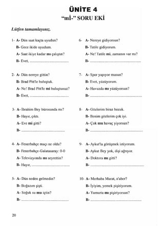 ÜNİTE 4
“mİ ” SORU EKİ
Lütfen tamamlayınız.
1- A- Dün saat kaçta uyudun?
B- Gece ikide uyudum.
A- Saat ikiye kadar mı çalıştın?
B- Evet,............................................
2- A- Dün nereye gittin?
B- Brad Pitt'le buluştuk.
A- Ne! Brad Pitt'le mi buluştunuz?
B- Evet,............................................
3- A- İbrahim Bey bürosunda mı?
B- Hayır, çıktı.
A- Eve mi gitti?
B -...............................................
4- A- Fenerbahçe maçı ne oldu?
B- Fenerbahçe-Galatasaray: 0-0
A- Televizyonda mı seyrettin?
B- Hayır,...........................................
5- A- Dün neden gelmedin?
B- Boğazım şişti.
A- Soğuk su mu içtin?
B -...................................................
6- A- Nereye gidiyorsun?
B- Tatile gidiyorum.
A- Ne! Tatile mi, zamanın var mı?
B -...................................................
7- A- Spor yapıyor musun?
B- Evet, yüzüyorum.
A- Havuzda mı yüzüyorsun?
B -...................................................
8- A- Gözlerim biraz bozuk.
B- Benim gözlerim çok iyi.
A- Çok mu havuç yiyorsun?
B -...................................................
9- A- Aykut'la görüşmek istiyorum.
B- Aykut Bey yok, dişi ağrıyor.
A- Doktora mı gitti?
B -...................................................
10- A- Merhaba Murat, n'aber?
B- İyiyim, yemek pişiriyorum.
A- Yumurta mı pişiriyorsun?
20
 
