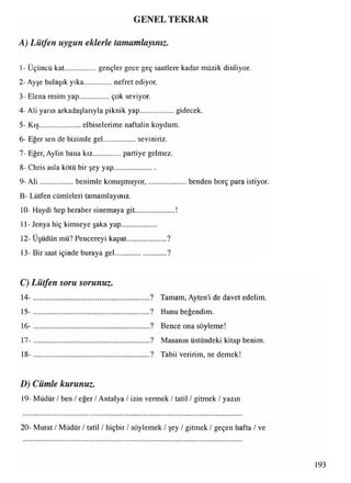 GENEL TEKRAR
1- Üçüncü kat..................gençler gece geç saatlere kadar müzik dinliyor.
2 -Ayşe bulaşık yıka................nefret ediyor.
3- Elena resim yap.................çok seviyor.
4- Ali yarın arkadaşlarıyla piknik yap................... gidecek.
5- Kış....................... elbiselerime naftalin koydum.
6- Eğer sen de bizimle gel.................. seviniriz.
7- Eğer, Aylin bana kız.............. partiye gelmez.
8- Chris asla kötü bir şey yap......................
9 -Ali ...................benimle konuşmuyor,..................... benden borç para istiyor.
B- Lütfen cümleleri tamamlayınız.
10- Haydi hep beraber sinemaya git..................... !
11- Jenya hiç kimseye şaka yap...................
12- Üşüdün mü? Pencereyi kapat......................?
13- Bir saat içinde buraya gel............................?
C) Lütfen soru sorunuz.
A) Lütfen uygun eklerle tamamlayınız.
14- ................................................................ ? Tamam, Ayten'i de davet edelim.
15- ................................................................ ? Bunu beğendim.
16- ................................................................ ? Bence ona söyleme!
17- ................................................................ ? Masanın üstündeki kitap benim.
18- ................................................................ ? Tabii veririm, ne demek!
D) Cümle kurunuz.
19- Müdür / ben / eğer / Antalya / izin vermek / tatil / gitmek / yazın
20- Murat / Müdür / tatil / hiçbir / söylemek / şey / gitmek / geçen hafta / ve
193
 