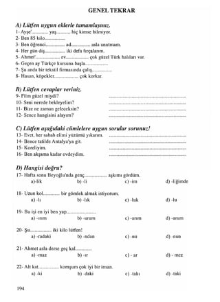 GENEL TEKRAR
A) Lütfen uygun eklerle tamamlayınız.
1-Ayşe'.............. yaş............hiç kimse bilmiyor.
2- Ben 85 kilo.................
3- Ben öğrenci.................ad................. asla unutmam.
4- Her gün diş.................. iki defa fırçalarım.
5- Ahmet'......................ev.................... çok güzel Türk halıları var.
6- Geçen ay Türkçe kursuna başla...................
7- Şu anda bir tekstil firmasında çalış................
8- Haşan, köpekler..................... çok korkar.
B) Lütfen cevaplar veriniz.
9- Film güzel miydi?
10- Seni nerede bekleyelim?
11- Bize ne zaman geleceksin?
12- Sence hangisini alayım?
C) Lütfen aşağıdaki cümlelere uygun sorular sorunuzJ
13- Evet, her sabah elimi yüzümü yıkarım......................................
14- Bence tatilde Antalya'ya git. ................................
15- Koreliyim. ................................
16- Ben akşama kadar evdeydim. ................................
t
D) Hangisi doğru?
17- Hafta sonu Beyoğlu'nda genç..
a)-lik b) -li
aşkımı gördüm
c) -im d) -liğimde
18- Uzun kol
a) -lı
bir gömlek almak istiyorum.
b) -lık c) -luk d) -lu
19- Bu işi en iyi ben yap
a) -ırım b) -urum c) -arım d) -arum
20- Şu................... iki kilo lütfen!
a) -radaki b) -ndan
21- Ahmet asla derse geç kal.............
a) -maz b) -ır
c) -nu
c) - ar
d) -nun
d) - mez
22- Alt kat................ komşum çok iyi bir insan.
a) -ki b)-daki c) -takı d) -taki
194
 