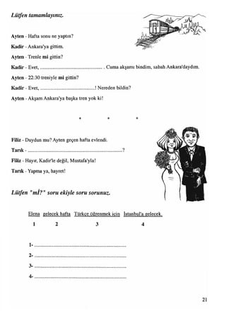 Lütfen tamamlayınız.
Ayten - Hafta sonu ne yaptın?
Kadir - Ankara'ya gittim.
Ayten - Trenle mi gittin?
Kadir - Evet,....................................................... Cuma akşamı bindim, sabah Ankara'daydım.
Ayten - 22:30 treniyle mi gittin?
Kadir - Evet,..............................................! Nereden bildin?
Ayten - Akşam Ankara'ya başka tren yok ki!
* * *
Filiz - Duydun mu? Ayten geçen hafta evlendi.
Tank - ............................................................................... ?
Filiz - Hayır, Kadir'le değil, Mustafa'yla!
T ank - Yapma ya, hayret!
Lütfen "mİ?"soru ekiyle soru sorunuz.
Elena gelecek hafta Türkçe öğrenmek için İstanbul'a gelecek
1 2 3 4
1*
2-
3-
4-
21
 