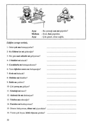 Ayşe - Bu yemeği sen mi pişirdin?
Meltem - Evet, ben pişirdim.
Ayşe - Çok güzel, eline sağlık.
Lütfen cevap veriniz.
I- Onlar çok mu konuşuyorlar? ............................................
2- Biz Edirne'ye mi gideceğiz? ............................................
3- Her gün saat sekizde mi geliyorsun? ............................................
4- O bisiklet mi alacak? ...........................................
5- Çocuklarla mı konuşacaksınız? ...........................................
6- Yarın öğleden sonra mı buluşacağız? ...........................................
7- Evde mi kalacak? ...........................................
8- Otobüse mi bindiler? ...........................................
9- Balık mı yediniz? ...........................................
10- Çok yavaş mı gidiyor? ................................... .......
II - Gömleği mi mavi? ...........................................
12- Akdeniz'de mi dinleniyor? ...........................................
13- Telefon mu edeceği z? ...........................................
14-Fareden mi korkuyorsun? ...........................................
15- Dönere bakıyorsun, döner mi yiyeceksin? ...........................................
16- Yüzün çok beyaz, kötü rüya mı gördün? ...........................................
22
 