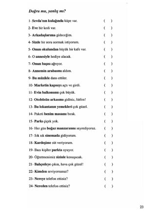 Doğru mu, yanlış mı?
I- Sevda'nın kulağında küpe var.
2- Eve bir kedi var.
3- Arkadaşlarıma gideceğim.
4- Sizde bir soru sormak istiyorum.
5- Onun okulundan büyük bir kafe var.
6- O annesiyle hediye alacak.
7- Onun başısı ağrıyor.
8- Annemin arabasmı aldım.
9- Bu müzikle dans ettiler.
10- Marketin kapısıyı açtı ve girdi.
II- Evin balkonunu çok büyük.
12- Otobüsün arkasına gidiniz, lütfen!
13- Bu lokantamn yemekleri çok güzel.
14- Paketi benim masamı bırak.
15- Parkı çiçek yok.
16- Her gün boğaz manzarasını seyrediyoruz.
17- Sık sık sinemada gidiyorum.
18- Kardeşime süt veriyorum.
19- Bazı kişiler parkta uyuyor.
20- Öğretmenimiz sizinle konuşacak.
21- Bahçedeye çıkın, hava çok güzel!
22- Kimden seviyorsunuz?
23- Nereye telefon ettiniz?
24- Nereden telefon ettiniz?
 