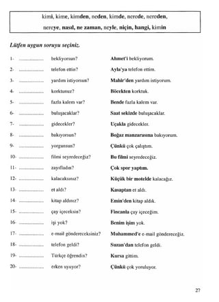 kimi, kime, kimden, neden, kimde, nerede, nereden,
nereye, nasıl, ne zaman, neyle, niçin, hangi, kimin
Lütfen uygun soruyu seçiniz.
1- .................... bekliyorsun? Ahmet'i bekliyorum.
2- ..................... telefon ettin? Ayla'ya telefon ettim.
3- ..................... yardım istiyorsun? Mahir'den yardım istiyorum.
4- ..................... korktunuz? Böcekten korktuk.
5- ..................... fazla kalem var? Bende fazla kalem var.
6- ..................... buluşacaklar? Saat sekizde buluşacaklar.
7- ..................... gidecekler? Uçakla gidecekler.
8- .................... bakıyorsun? Boğaz manzarasına bakıyorum.
9- ..................... yorgunsun? Çünkü çok çalıştım.
10- .................... filmi seyredeceğiz? Bu filmi seyredeceğiz.
11- ..................... zayıfladın? Çok spor yaptım.
12- ..................... kalacaksınız? Küçük bir motelde kalacağız.
13- ..................... et aldı? Kasaptan et aldı.
14- ..................... kitap aldınız? Emin'den kitap aldık.
15- .................... çay içeceksin? Fincanla çay içeceğim.
16- ..................... işi yok? Benim işim yok.
17- ..................... e-mail göndereceksiniz? Muhammed'e e-mail göndereceğiz.
18- ..................... telefon geldi? Suzan'dan telefon geldi.
19- ..................... Türkçe öğrendin? Kursa gittim.
20- ..................... erken uyuyor? Çünkü çok yoruluyor.
27
 