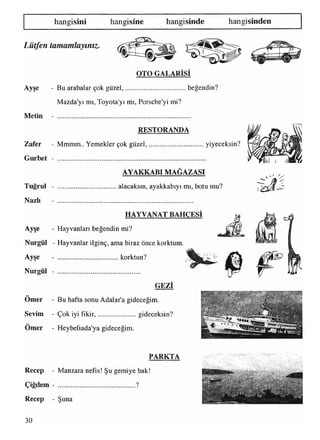 hangisini hangisine hangisinde hangisinden
Lütfen tamamlayınız.
OTO GALARISI
Ayşe - Bu arabalar çok güzel,.....................................beğendin?
Mazda'yı mı,Toyota'yı mı, Porsche'yi mi?
Metin
RESTORANDA
Zafer - Mmmm.. Yemekler çok güzel,................................yiyeceksin?
Gurbet - ...................................................................................
AYAKKABI MAĞAZASI
Tuğrul - alacaksın, ayakkabıyı mı, botu mu?
Nazlı - ............................................................................
HAYVANAT BAHÇESİ
Ayşe - Hayvanları beğendin mi?
Nurgül - Hayvanlar ilginç, ama biraz önce korktum.
• ✓
Ayşe
Nurgül -
korktun?
GEZİ
Omer - Bu hafta sonu Adalar’a gideceğim.
Sevim - Çok iyi fikir,........................gideceksin?
••
Omer - Heybeliada'ya gideceğim.
PARKTA
Recep - Manzara nefis! Şu gemiye bak!
Çiğdem - ........................................... ?
Recep - Şuna
«r&J* "V* i
§&• :.’C* İli'.'i; i
30
 