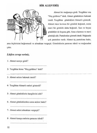 BİR ALIŞVERİŞ
Ahmet bir mağazaya girdi. Tezgâhtar ona
"Hoş geldiniz!" dedi. Ahmet gömleklere bakmak
istedi. Tezgâhtar gömlekleri Ahmet’e gösterdi.
Ahmet önce kırmızı bir gömlek beğendi, sonra
mavi bir gömlek daha beğendi. Sarı ve beyaz
gömlekler de hoşuna gitti. Ama o kırmızı ve mavi
gömleği aldı. Pantalonları görmek istedi. Mağazada
çok pantolon vardı. Ahmet üç pantolona baktı,
ama hiçbirisini beğenmedi ve almaktan vazgeçti. Gömleklerin parasını ödedi ve mağazadan
çıktı.
Lütfen cevap veriniz.
1- Ahmet nereye girdi?
2- Tezgâhtar kime "Hoş geldiniz" dedi?
3- Ahmet nelere bakmak istedi?
4- Tezgâhtar Ahmet'e neleri gösterdi?
5- Ahmet gömleklerin hangilerini aldı?
6- Ahmet gömleklerden sonra nelere baktı?
7- Ahmet neleri almaktan vazgeçti?
8- Ahmet kasaya nelerin parasını ödedi?
32
 